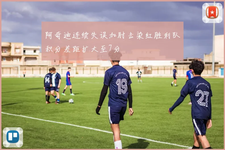 阿奇迪连续失误加肘击染红胜利队积分差距扩大至7分