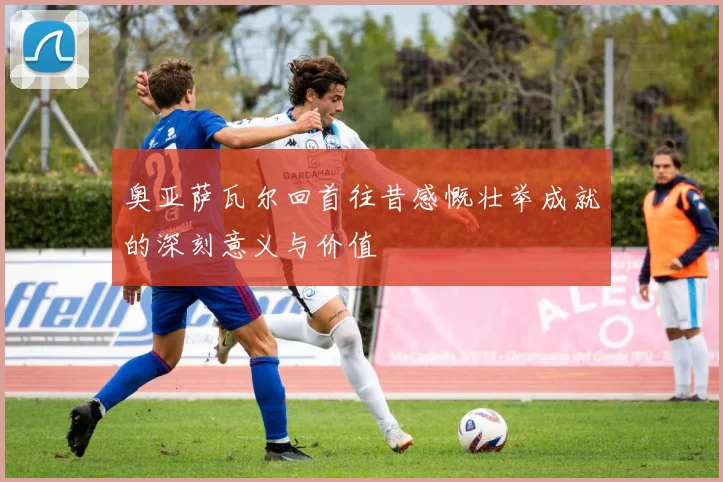 奥亚萨瓦尔回首往昔感慨壮举成就的深刻意义与价值