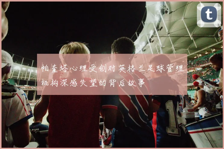 帕奎塔心理受创对英格兰足球管理机构深感失望的背后故事