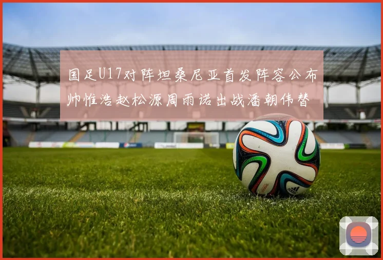 国足U17对阵坦桑尼亚首发阵容公布帅惟浩赵松源周雨诺出战潘朝伟替补