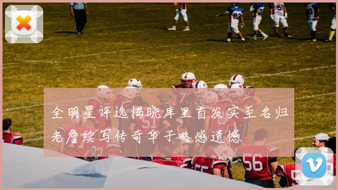 全明星评选揭晓库里首发实至名归老詹续写传奇华子略感遗憾