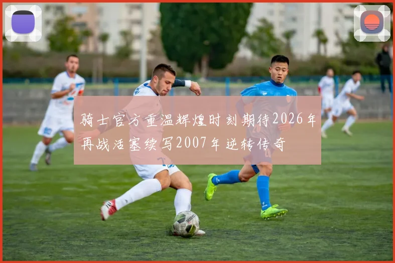 骑士官方重温辉煌时刻期待2026年再战活塞续写2007年逆转传奇