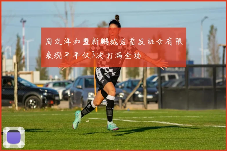 周定洋加盟新鹏城后首发机会有限表现平平仅3次打满全场