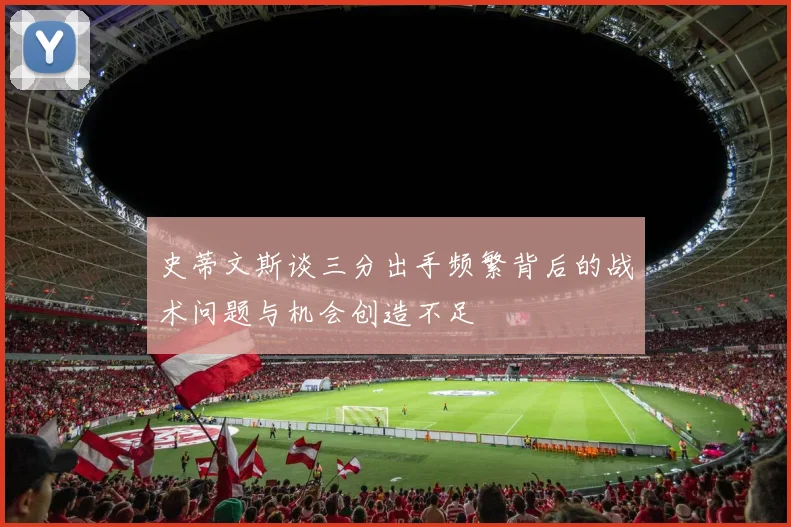 史蒂文斯谈三分出手频繁背后的战术问题与机会创造不足