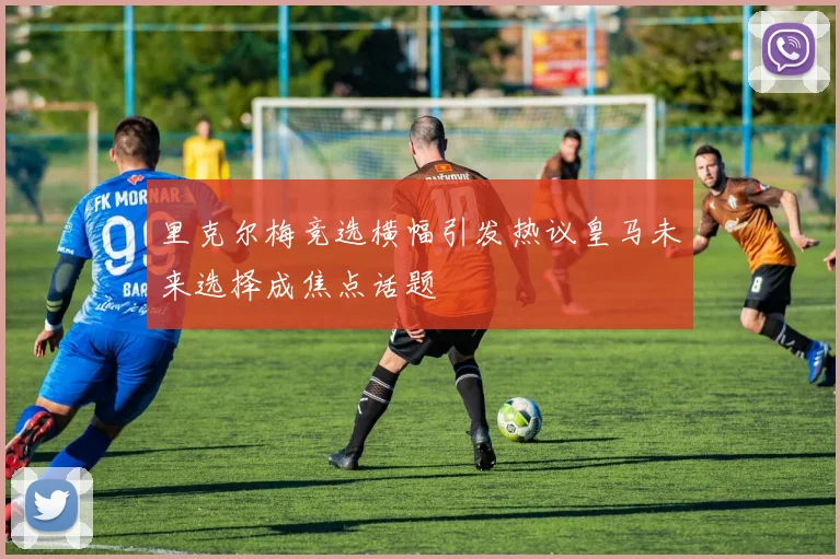 里克尔梅竞选横幅引发热议皇马未来选择成焦点话题