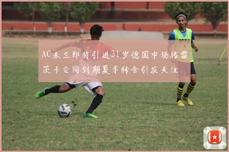AC米兰即将引进31岁德国中场格雷茨卡合同到期夏季转会引发关注