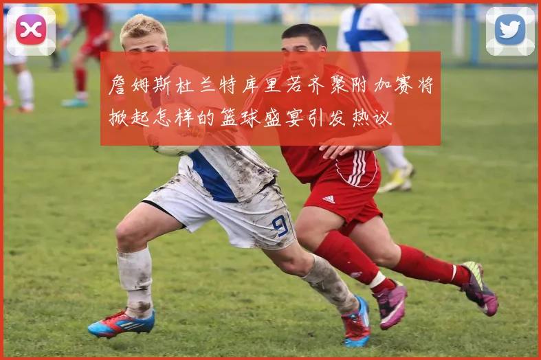 詹姆斯杜兰特库里若齐聚附加赛将掀起怎样的篮球盛宴引发热议