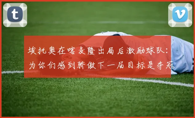 埃托奥在喀麦隆出局后激励球队：为你们感到骄傲下一届目标是夺冠