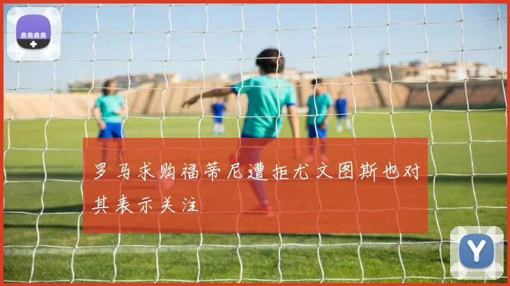 罗马求购福蒂尼遭拒尤文图斯也对其表示关注