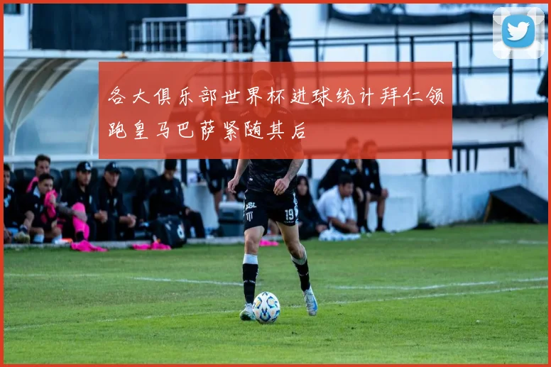 各大俱乐部世界杯进球统计拜仁领跑皇马巴萨紧随其后